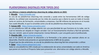 Las últimas y mejores plataformas elearning de código abierto en 2022:
1. Moodle https://moodle.org/
Es una de las plataformas elearning más conocida y usada entre las herramientas LMS de código
abierto. Su utilidad está reconocida por los miles de usuarios que a diario la usan en todo el mundo
tanto en centros de formación, universidades y empresas. Casi 80 millones de personas en el mundo
han usado Moodle, lo que la consolida como una de las plataformas elearning más famosas.
2. Canvas LMS https://www.canvaslms.com/
Es una plataforma LMS de código abierto con una peculiaridad de que funciona en la nube, con lo
cual no necesita ser alojada en ningún servidor. Con un funcionamiento intuitivo y fácil de aprender,
hay una versión para el sector empresarial, Canvas Network, o por una gratis para el profesorado.
3. Chamilo LMS https://chamilo.org/es/
Con el fin último de acercar la educación y la formación a los países que avanzan ahora en su
desarrollo, Chamilo está presente en aproximadamente el 80% de los países.
Al igual que las dos anteriores, es una de las plataformas elearning fácil de comprender y utilizar.
4. Sakai https://www.sakaiproject.org/
Sakai es una plataforma LMS creada por la colaboración de varias universidades con sede en América
que ponen en marcha el Proyecto Sakai para presentar una alternativa con código abierto a Moodle.
PLATAFORMAS DIGITALES POR TIPOS (XV)
SJM Computación 4.0 30
 