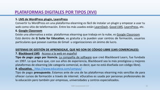 5. LMS de WordPress plugin, LearnPress
Convertir tu WordPress en una plataforma elearning es fácil de instalar un plugin y empezar a usar tu
web como sitio de teleformación. Entre los más usados están LearnDash, Good LMS, LearnPress, etc.
6. Google Classroom
Existe una alternativa a estas plataformas elearning que trabaja en la nube, es Google Classroom
Está dentro de G Suite for Education, es gratuita y la pueden usar centros de formación, usuarios
particulares que posean cuentas de Gmail u organizaciones sin ánimo de lucro.
SISTEMAS DE GESTIÓN DE APRENDIZAJE, QUE NO SON DE CÓDIGO LIBRE (LMS COMERCIALES):
7. Blackboard LMS Acceso a la web en español
Tipo de pago: pago por licencia. La compañía de software que creó Blackboard Learn, fue fundada
en 1997. Lo que hace que, con sus años de experiencia, Blackboard sea la más prestigiosa y mejores
plataformas de elearning (de categoría comercial, es decir, que no está diseñada con código libre).
8. eDucativa. http://www.educativa.com/campus/
Tipo de pago: presupuesto. Estamos ante de una de las plataformas elearning más sencillas de para
ofrecer cursos de formación a través de internet. eDucativa es usada por personas profesionales de
la educación pero también por empresas, universidades y centros especializados.
PLATAFORMAS DIGITALES POR TIPOS (XVI)
SJM Computación 4.0 31
 