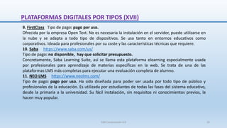 9. FirstClass Tipo de pago: pago por uso.
Ofrecida por la empresa Open Text. No es necesaria la instalación en el servidor, puede utilizarse en
la nube y se adapta a todo tipo de dispositivos. Se usa tanto en entornos educativos como
corporativos. Ideada para profesionales por su coste y las características técnicas que requiere.
10. Saba https://www.saba.com/us/
Tipo de pago: no disponible, hay que solicitar presupuesto.
Concretamente, Saba Learning Suite, así se llama esta plataforma elearning especialmente usada
por profesionales para aprendizaje de materias específicas en la web. Se trata de una de las
plataformas LMS más completas para ejecutar una evaluación completa de alumno.
11. NEO LMS https://www.neolms.com/
Tipo de pago: pago por uso. Ha sido diseñada para poder ser usada por todo tipo de público y
profesionales de la educación. Es utilizada por estudiantes de todas las fases del sistema educativo,
desde la primaria a la universidad. Su fácil instalación, sin requisitos ni conocimientos previos, la
hacen muy popular.
PLATAFORMAS DIGITALES POR TIPOS (XVII)
SJM Computación 4.0 32
 