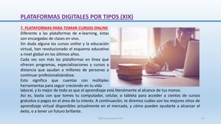 7. PLATAFORMAS PARA TOMAR CURSOS ONLINE
Diferente a las plataformas de e-learning, éstas
son encargadas de clases en vivo.
Sin duda alguna los cursos online y la educación
virtual, han revolucionado el esquema educativo
a nivel global en los últimos años.
Cada vez son más las plataformas en línea que
ofrecen programas, especializaciones y cursos a
distancia que ayudan a millones de personas a
continuar profesionalizándose.
Esto significa que cuentas con múltiples
herramientas para seguir creciendo en tu vida
laboral, y lo mejor de todo es que el aprendizaje está literalmente al alcance de tus manos.
Así es, basta con que tomes tu computador, celular, o tableta para acceder a cientos de cursos
gratuitos o pagos en el área de tu interés. A continuación, te diremos cuáles son los mejores sitios de
aprendizaje virtual disponibles actualmente en el mercado, y cómo pueden ayudarte a alcanzar el
éxito, o a tener un futuro brillante.
PLATAFORMAS DIGITALES POR TIPOS (XIX)
SJM Computación 4.0 34
 