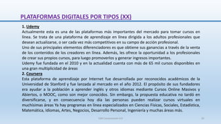 1. Udemy
Actualmente esta es una de las plataformas más importantes del mercado para tomar cursos en
línea. Se trata de una plataforma de aprendizaje en línea dirigida a los adultos profesionales que
desean actualizarse, o ser cada vez más competitivos en su campo de acción profesional.
Uno de sus principales elementos diferenciadores es que obtiene sus ganancias a través de la venta
de los contenidos de los creadores en línea. Además, les ofrece la oportunidad a los profesionales
de crear sus propios cursos, para luego promoverlos y generar ingresos importantes.
Udemy fue fundada en el 2010 y en la actualidad cuenta con más de 65 mil cursos disponibles en
una gran multiplicidad de áreas
2. Coursera
Esta plataforma de aprendizaje por Internet fue desarrollada por reconocidos académicos de la
Universidad de Stanford y fue lanzada al mercado en el año 2012. El propósito de sus fundadores
era ayudar a la población a aprender inglés y otros idiomas mediante Cursos Online Masivos y
Abiertos, o MOOC, como son mejor conocidos. Sin embargo, la propuesta educativa no tardó en
diversificarse, y en consecuencia hoy día las personas pueden realizar cursos virtuales en
muchísimas áreas Ya hay programas en línea especializados en Ciencias Físicas, Sociales, Estadística,
Matemática, Idiomas, Artes, Negocios, Desarrollo Personal, Ingeniería y muchas áreas más.
PLATAFORMAS DIGITALES POR TIPOS (XX)
SJM Computación 4.0 35
 