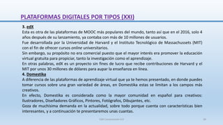 3. edX
Esta es otra de las plataformas de MOOC más populares del mundo, tanto así que en el 2016, solo 4
años después de su lanzamiento, ya contaba con más de 10 millones de usuarios.
Fue desarrollada por la Universidad de Harvard y el Instituto Tecnológico de Massachussets (MIT)
con el fin de ofrecer cursos online universitarios.
Sin embargo, su propósito no era comercial puesto que el mayor interés era promover la educación
virtual gratuita para propiciar, tanto la investigación como el aprendizaje.
En otras palabras, edX es un proyecto sin fines de lucro que recibe contribuciones de Harvard y el
MIT por unos 30 millones de dólares para aupar la enseñanza en línea.
4. Domestika
A diferencia de las plataformas de aprendizaje virtual que ya te hemos presentado, en donde puedes
tomar cursos sobre una gran variedad de áreas, en Domestika estas se limitan a los campos más
creativos.
En efecto, Domestika es considerada como la mayor comunidad en español para creativos:
Ilustradores, Diseñadores Gráficos, Pintores, Fotógrafos, Dibujantes, etc.
Goza de muchísima demanda en la actualidad, sobre todo porque cuenta con características bien
interesantes, y a continuación te presentaremos unas cuantas.
PLATAFORMAS DIGITALES POR TIPOS (XXI)
SJM Computación 4.0 36
 