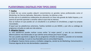 7. Tutellus
A través de sus cursos puedes adquirir conocimientos en grandes ramas profesionales como el
Marketing, las Ciencias Aplicadas, Naturales o Sociales, los idiomas y más.
Se dice que es la plataforma colaborativa de educación en línea más grande de habla hispana, y en
esencia te permite aprender o enseñar sobre lo que más te interesa.
Esto se traduce en que puedes ser un estudiante o un profesor en simultáneo, y según tus propias
necesidades.
Al igual que las plataformas anteriores, Tutellus también es pro MOOC, y por ello su catálogo de
programas virtuales es cada vez más extenso.
8. eMagister Express
En esta plataforma puedes realizar cursos online “al mejor precio”, y uno de sus elementos
diferenciadores más destacados es que admite varias divisas para hacer el pago.
Tal cual, puedes apuntarte a alguno de sus programas virtuales en español y cancelar en la moneda
que más te convenga, lo cual es muy favorable para la comunidad hispana.
En eMagister Express tienes acceso a múltiples categorías, siendo las de Marketing, Comunicación o
Finanzas algunas de las más demandadas o populares
PLATAFORMAS DIGITALES POR TIPOS (XXIII)
SJM Computación 4.0 38
 