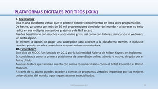 9. KeepCoding
Esta es una plataforma virtual que te permite obtener conocimientos en línea sobre programación.
De hecho, ya cuenta con más de 30 mil programadores alrededor del mundo, y al parecer su éxito
radica en sus múltiples contenidos gratuitos y de fácil acceso
Puedes beneficiarte con muchos cursos online gratis, así como con talleres, minicursos, o webinars,
sin costo alguno.
Te ofrecen la opción de pagar una suscripción para acceder a la plataforma premim, e inclusive
también puedes sacarles provecho a sus promociones en esta área.
10. FutureLearn
Este sitio de MOOC fue fundado en 2012 por la Universidad Abierta de Milton Keynes, en Inglaterra.
Es considerada como la primera plataforma de aprendizaje online, abierta y masiva, dirigida por el
Reino Unido.
Aunque destaca que también cuenta con socios no universitarios como el British Council o el British
Museum.
A través de su página puedes acceder a cientos de programas virtuales impartidos por las mejores
universidades del mundo, o por organizaciones especializadas.
PLATAFORMAS DIGITALES POR TIPOS (XXIV)
SJM Computación 4.0 39
 