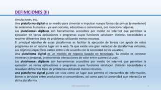 DEFINICIONES (II)
simulaciones, etc.
Una plataforma digital es un medio para cimentar e impulsar nuevas formas de pensar (y mantener)
las relaciones humanas – ya sean sociales, educativas o comerciales, por mencionar algunas.
Las plataformas digitales son herramientas accesibles por medio de Internet que permiten la
ejecución de varias aplicaciones o programas cuyas funciones satisfacen distintas necesidades o
resolver diferentes tipos de problemas utilizando menos recursos.
El principal objetivo de estas plataformas es facilitar la ejecución de tareas con ayuda de estos
programas en un mismo lugar en la web. Ya que existe una gran variedad de plataformas virtuales,
sus objetivos específicos varían entre sí de acuerdo con la necesidad de los usuarios.
Una plataforma digital es un modelo de negocio basado en tecnología. Su misión es conectar
intereses y personas, promoviendo interacciones de valor entre quienes la usan.
Las plataformas digitales son herramientas accesibles por medio de Internet que permiten la
ejecución de varias aplicaciones o programas cuyas funciones satisfacen distintas necesidades o
resuelven diferentes tipos de problemas utilizando menos recursos.
una plataforma digital puede ser vista como un lugar que permite el intercambio de información,
bienes o servicios entre productores y consumidores, así como para la comunidad que interactúa en
dicha plataforma.
SJM Computación 4.0 4
 