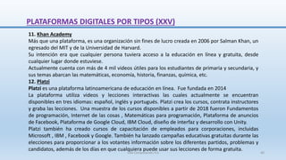 11. Khan Academy
Más que una plataforma, es una organización sin fines de lucro creada en 2006 por Salman Khan, un
egresado del MIT y de la Universidad de Harvard.
Su intención era que cualquier persona tuviera acceso a la educación en línea y gratuita, desde
cualquier lugar donde estuviese.
Actualmente cuenta con más de 4 mil videos útiles para los estudiantes de primaria y secundaria, y
sus temas abarcan las matemáticas, economía, historia, finanzas, química, etc.
12. Platzi
Platzi es una plataforma latinoamericana de educación en línea. Fue fundada en 2014
La plataforma utiliza videos y lecciones interactivas las cuales actualmente se encuentran
disponibles en tres idiomas: español, inglés y portugués. Platzi crea los cursos, contrata instructores
y graba las lecciones. Una muestra de los cursos disponibles a partir de 2018 fueron Fundamentos
de programación, Internet de las cosas , Matemáticas para programación, Plataforma de anuncios
de Facebook, Plataforma de Google Cloud, IBM Cloud, diseño de interfaz y desarrollo con Unity.
Platzi también ha creado cursos de capacitación de empleados para corporaciones, incluidas
Microsoft , IBM , Facebook y Google. También ha lanzado campañas educativas gratuitas durante las
elecciones para proporcionar a los votantes información sobre los diferentes partidos, problemas y
candidatos,​ además de los días en que cualquiera puede usar sus lecciones de forma gratuita.
PLATAFORMAS DIGITALES POR TIPOS (XXV)
SJM Computación 4.0 40
 