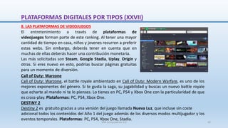 El entretenimiento a través de plataformas de
videojuegos forman parte de este ranking. Al tener una mayor
cantidad de tiempo en casa, niños y jovenes recurren a preferir
estas webs. Sin embargo, deberás tener en cuenta que en
muchas de ellas deberás hacer una contribución monetaria.
Las más solicitadas son Steam, Google Stadia, Uplay, Origin y
otras. Si eres nuevo en esto, podrías buscar páginas gratuitas
para un momento de diversión.
8. LAS PLATAFORMAS DE VIDEOJUEGOS
Call of Duty: Warzone
Call of Duty: Warzone, el battle royale ambientado en Call of Duty: Modern Warfare, es uno de los
mejores exponentes del género. Si te gusta la saga, su jugabilidad y buscas un nuevo battle royale
que echarte al mando ni te lo pienses. Lo tienes en PC, PS4 y Xbox One con la particularidad de que
es cross-play. Plataformas: PC, PS4, Xbox One.
DESTINY 2
Destiny 2 es gratuito gracias a una versión del juego llamada Nueva Luz, que incluye sin coste
adicional todos los contenidos del Año 1 del juego además de los diversos modos multijugador y los
eventos temporales. Plataformas: PC, PS4, Xbox One, Stadia.
PLATAFORMAS DIGITALES POR TIPOS (XXVII)
SJM Computación 4.0 42
 