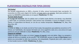 'EVE Online‘
fue lanzado originalmente en 2003 y, durante 13 años, estuvo funcionando bajo suscripción. En
noviembre de 2016, para alegría de muchos, el juego pasó a ser gratuito. Ideal para probarlo si te
gustan los MMORPG ambientados en el espacio. Plataformas: PC, Mac.
'Fortnite Battle Royale‘
Es el juego del momento. Epic ha sabido crear un battle royale distinto a los demás, muy divertido
y, sobre todo, en constante evolución. Cada semana trae novedades e incluso ha llegado a incluir a
Thanos, el supervillano de Marvel, en uno de sus modos temporales. Plataformas: PC, Mac, PS4,
Xbox One, iOS.
DOTA 2
el MOBA de Valve, es sin duda uno de los free to play más populares que podemos encontrar en PC.
Héroes con habilidades, dos equipos formados por cinco jugadores cada uno y una arena en la que
partirse la cara por defender tu base. Plataformas: PC, Mac, Linux.
LEAGUE OF LEGENDS
Hablar de juegos free to play y no incluir 'League of Legends' sería casi delito. Elige a tu campeón y
métete de lleno en la batalla, así de sencillo. Y de complicado, porque el juego de Riot Games tiene
detrás una comunidad no sólo muy numerosa, sino despiadada. Prepárate para sufrir, sobre todo si
no has tocado nunca un MOBA. Plataformas: PC, Mac.
PLATAFORMAS DIGITALES POR TIPOS (XXVIII)
SJM Computación 4.0 43
 