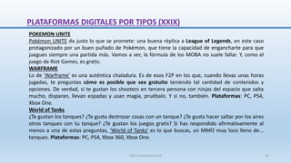 POKEMON UNITE
Pokémon UNITE da justo lo que se promete: una buena réplica a League of Legends, en este caso
protagonizado por un buen puñado de Pokémon, que tiene la capacidad de engancharte para que
juegues siempre una partida más. Vamos a ver, la fórmula de los MOBA no suele fallar. Y, como el
juego de Riot Games, es gratis.
WARFRAME
Lo de 'Warframe' es una auténtica chaladura. Es de esos F2P en los que, cuando llevas unas horas
jugadas, te preguntas cómo es posible que sea gratuito teniendo tal cantidad de contenidos y
opciones. De verdad, si te gustan los shooters en tercera persona con ninjas del espacio que salta
mucho, disparan, llevan espadas y usan magia, pruébalo. Y si no, también. Plataformas: PC, PS4,
Xbox One.
World of Tanks
¿Te gustan los tanques? ¿Te gusta destrozar cosas con un tanque? ¿Te gusta hacer saltar por los aires
otros tanques con tu tanque? ¿Te gustan los juegos gratis? Si has respondido afirmativamente al
menos a una de estas preguntas, 'World of Tanks' es lo que buscas, un MMO muy loco lleno de...
tanques. Plataformas: PC, PS4, Xbox 360, Xbox One.
PLATAFORMAS DIGITALES POR TIPOS (XXIX)
SJM Computación 4.0 44
 