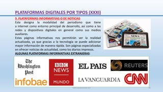 9. PLATAFORMAS INFORMATIVAS O DE NOTICIAS
Este designa la modalidad del periodismo que tiene
a internet como entorno principal de desarrollo, así como a las
redes y dispositivos digitales en general como sus medios
auxiliares.
Estas páginas informativas nos permitirán ver la realidad
actualizada, ya que gracias a la tecnología se puede adicionar
mayor información de manera rápida. Son páginas especializadas
en ofrecer noticias de actualidad, como los diarios impresos.
ALGUNAS PLATAFORMAS INFORMATIVAS EXTRANJERAS:
PLATAFORMAS DIGITALES POR TIPOS (XXXI)
SJM Computación 4.0 46
 