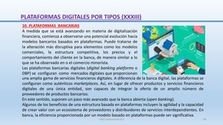una amplia gama de servicios financieros digitales. A diferencia de la banca digital, las plataformas se
configuran como auténticos marketplaces. Así, en lugar de ofrecer productos y servicios financieros
digitales de una única entidad, son capaces de integrar la oferta de un amplio número de
proveedores de productos bancarios.
En este sentido, suponen un paso más avanzado que la banca abierta (open banking).
Algunos de los beneficios de una estructura basada en plataformas incluyen la agilidad y la capacidad
de crear valor con un ecosistema de proveedores y distribuidores de servicios interdependientes. En
banca, la eficiencia proporcionada por un modelo basado en plataformas puede ser significativa.
10. PLATAFORMAS BANCARIAS
A medida que se está avanzando en materia de digitalización
financiera, comienza a observarse una potencial evolución hacia
modelos bancarios basados en plataformas. Puede tratarse de
la alteración más disruptiva para elementos como los modelos
comerciales, la estructura competitiva, los precios y el
comportamiento del cliente en la banca, de manera similar a lo
que se ha observado en o el comercio minorista.
Las plataformas bancarias digitales (digital banking platforms o
DBP) se configuran como mercados digitales que proporcionan
PLATAFORMAS DIGITALES POR TIPOS (XXXIII)
SJM Computación 4.0 48
 