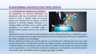 Dependiendo de las funciones de cada plataforma tendrás diversos beneficios y respectivos costos,
por eso es importante que conozcas que opciones hay en el mercado para seleccionar la plataforma
que mejor se adapte a tus necesidades.
Muchas plataformas tienen una versión gratuita o una prueba de 2 semanas para que veas como
funciona por dentro, y es mejor que el primer mes hagas la prueba y te decidas de una vez por todas
a meterte de lleno con una opción y tener que hacer un cambio 4 meses después por que no cumplió
con tus expectativas. . Los e-commerce no sólo son ventaja para los vendedores, sino también para el
consumidor, quien sólo deberá comprar y esperar que llegue el pedido.
11. PLATAFORMA DE COMERCIO ELECTRÓNICO
Las plataformas de comercio electrónico son
aplicaciones web que te permiten montar una
tienda en línea y realizar todas las acciones
básicas que necesitas para tu negocio. En pocas
palabras, te permiten agregar productos a un
catálogo digital, permiten que la gente pueda
agregarlas a un carrito y procesar pagos y
posteriormente rastrear envíos o dar servicio a
cliente.
PLATAFORMAS DIGITALES POR TIPOS (XXXVI)
SJM Computación 4.0 51
 