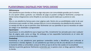 OSCommerce
Otra plataforma para tiendas en línea ya algo vieja pero con comunidades grandes por lo mismo.
Es una opción sólida y gratuita. Los métodos de pago se pueden configurar fácilmente y aunque no
tienen tantas integraciones como Shopify es una buena opción dado que su precio es nulo.
Wix
Wix es una plataforma famosa para crear páginas web. Dentro de sus posibilidades están la de usar
eCommerce para vender en línea, aunque Wix en sí no es únicamente una plataforma de comercio.
La ventaja de Wix es que te permite crear fácilmente con sus plantillas lo que tú necesitas sin saber
de código ni ser diseñador o programador.
Squarespace
Squarespace es otra plataforma que al igual que Wix, inicialmente fue pensada para crear cualquier
tipo de página web, como un blog. Sin embargo se han expandido fuertemente en el rubro del
comercio electrónico y les va muy bien.
Prestashop
Prestashop es una plataforma para gestionar contenidos similar a WordPress, pero enfocada al
eCommerce o tiendas digitales. Es una plataforma que tiene ya más de una década en el mercado y
es bastante sólida su comunidad, aunque no diría yo que es de las más usadas en la actualidad.
Además te permite gestionar fácilmente contenidos por si quieres crear un blog y generar tráfico en
tu tienda.
PLATAFORMAS DIGITALES POR TIPOS (XXXIX)
SJM Computación 4.0 53
 