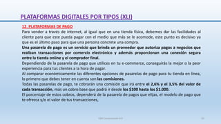12. PLATAFORMAS DE PAGO
Para vender a través de internet, al igual que en una tienda física, debemos dar las facilidades al
cliente para que este pueda pagar con el medio que más se le acomode, este punto es decisivo ya
que es el último paso para que una persona concrete una compra.
Una pasarela de pago es un servicio que brinda un proveedor que autoriza pagos a negocios que
realizan transacciones por comercio electrónico y además proporcionan una conexión segura
entre la tienda online y el comprador final.
Dependiendo de la pasarela de pago que utilices en tu e-commerce, conseguirás la mejor o la peor
experiencia para tus clientes a la hora de pagar.
Al comparar económicamente las diferentes opciones de pasarelas de pago para tu tienda en línea,
lo primero que debes tener en cuenta son las comisiones.
Todas las pasarelas de pago, te cobrarán una comisión que irá entre el 2,6% y el 3,5% del valor de
cada transacción, más un cobro base que podrá ir desde los $100 hasta los $1.000.
El porcentaje de estos cobros, dependerá de la pasarela de pagos que elijas, el modelo de pago que
te ofrezca y/o el valor de tus transacciones,
PLATAFORMAS DIGITALES POR TIPOS (XLI)
SJM Computación 4.0 55
 