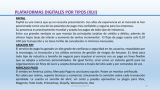 PAYPAL
PayPal es una marca que ya no necesita presentación. Sus años de experiencia en el mercado la han
posicionado como una de las pasarelas de pago más confiables y seguras para las empresas.
Su presencia es prácticamente mundial y acepta los pagos de todo tipo de industrias.
Entre sus grandes ventajas es que maneja las principales tarjetas de crédito y débito, además de
ofrecer bajas tasas de interés y aumento de ventas incremental. El flujo de pago cuesta solo 0,10
USD por transacción y no tiene tarifas de cancelación ni mínimos mensuales.
AMAZON PAY
El servicio de pago ha ganado un alto grado de confianza y seguridad en los usuarios, respaldado por
la tecnología, la innovación y los sólidos servicios de gestión de riesgos de Amazon. Es ideal para
todo tipo de industria y tamaño de negocio para impulsar el servicio con un pago en línea flexible
que se adapta a entornos personalizados. De igual forma, sirve como un sistema gentil para las
organizaciones sin fines de lucro y acepta donaciones a través del sitio web y por comandos de voz.
MERCADO PAGO
Si vendes en América Latina, Mercado Pago es una buena opción. Posee un monitor antifraude.
No cobra por retiros, soporte técnicos o comercial, únicamente la comisión sobre cada transacción
aprobada. La cuenta es sencilla de abrir, sin costo y puedes aprovechar su plugin para Vtex,
Magento, Total Code, Prestashop, Shopify, Woocomerce, Wix
PLATAFORMAS DIGITALES POR TIPOS (XLII)
SJM Computación 4.0 56
 