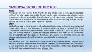 NIUBIZ
Niubiz nació en Perú y es una de las favoritas del país. Ofrece pagos en web, app, telepago (por
teléfono), en links o pago programado. También puedes elegir entre diferentes soluciones, como
ecommerce, pedidos y autoservicio, dependiendo del tipo de negocio que gestiones. En su página
puedes calcular un estimado de las comisiones que Niubiz podrá cobrarte, según el tipo de pago,
ventas y si el cobro se hace de forma presencial o en línea.
STRIPE
La plataforma para gestionar ventas en internet desarrolla potentes y flexibles herramientas para el
comercio electrónico. Es ideal si tienes servicios de suscripción, marketplace o demanda. Una de sus
claves es que ha eliminado las complejidades en su sistema, por lo que su utilización requerirá tan
solo unos minutos. Además, te ofrece actualizaciones constantes para contar con las herramientas
más evolucionadas para tu negocio. Su tecnología a gran escala tiene presencia en más de 100
países y sus tarifas dependen de la antigüedad y tamaño de las organizaciones
SWIPE
Esta opción nació en Chile, pero está disponible también en México, Buenos Aires, Colombia, Perú y
Argentina. Garantiza la seguridad de la información, tanto para los comercios como para sus clientes,
y darle seguimiento a las transacciones de una forma transparente. También está disponible para
tiendas en línea o para pagos con tarjeta en la tienda física.
PLATAFORMAS DIGITALES POR TIPOS (XLIII)
SJM Computación 4.0 57
 