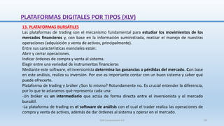 13. PLATAFORMAS BURSÁTILES
Las plataformas de trading son el mecanismo fundamental para estudiar los movimientos de los
mercados financieros y, con base en la información suministrada, realizar el manejo de nuestras
operaciones (adquisición y venta de activos, principalmente).
Entre sus características esenciales están:
Abrir y cerrar operaciones.
Indicar órdenes de compra y venta al sistema.
Elegir entre una variedad de instrumentos financieros
Mediante este software, el inversionista determina las ganancias o pérdidas del mercado. Con base
en este análisis, realiza su inversión. Por eso es importante contar con un buen sistema y saber qué
puede ofrecerte.
Plataforma de trading y bróker ¿Son lo mismo? Rotundamente no. Es crucial entender la diferencia,
por lo que te aclaramos qué representa cada una:
-Un bróker es un intermediario que actúa de forma directa entre el inversionista y el mercado
bursátil.
-La plataforma de trading es el software de análisis con el cual el trader realiza las operaciones de
compra y venta de activos, además de dar órdenes al sistema y operar en el mercado.
PLATAFORMAS DIGITALES POR TIPOS (XLV)
SJM Computación 4.0 59
 