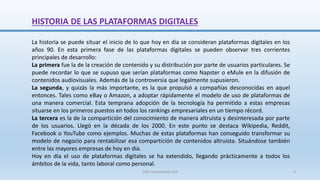 HISTORIA DE LAS PLATAFORMAS DIGITALES
La historia se puede situar el inicio de lo que hoy en día se consideran plataformas digitales en los
años 90. En esta primera fase de las plataformas digitales se pueden observar tres corrientes
principales de desarrollo:
La primera fue la de la creación de contenido y su distribución por parte de usuarios particulares. Se
puede recordar lo que se supuso que serían plataformas como Napster o eMule en la difusión de
contenidos audiovisuales. Además de la controversia que legalmente supusieron.
La segunda, y quizás la más importante, es la que propulsó a compañías desconocidas en aquel
entonces. Tales como eBay o Amazon, a adoptar rápidamente el modelo de uso de plataformas de
una manera comercial. Esta temprana adopción de la tecnología ha permitido a estas empresas
situarse en los primeros puestos en todos los rankings empresariales en un tiempo récord.
La tercera es la de la compartición del conocimiento de manera altruista y desinteresada por parte
de los usuarios. Llegó en la década de los 2000. En este punto se destaca Wikipedia, Reddit,
Facebook o YouTube como ejemplos. Muchas de estas plataformas han conseguido transformar su
modelo de negocio para rentabilizar esa compartición de contenidos altruista. Situándose también
entre las mayores empresas de hoy en día.
Hoy en día el uso de plataformas digitales se ha extendido, llegando prácticamente a todos los
ámbitos de la vida, tanto laboral como personal.
SJM Computación 4.0 6
 
