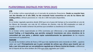XTB
Es un bróker online especializado en el mercado de productos financieros. Desde su creación hace
casi dos décadas en el año 2002, ha ido creciendo hasta convertirse en uno de los líderes del
trading online y ofrecer posiciones en más de 1.500 mercados disponibles.
HFM
Es un broker regulado operativo desde 2010 que con el paso del tiempo se ha convertido en uno de
los líderes de mercado, con más de 3,5 millones de clientes, más de 200 empleados en todo el
mundo y más de medio centenar de premios que acreditan su excelencia en la industria.
eTORO
Es un broker online especializado en CFDs (contratos por diferencia) y más concretamente en el
Social Trading y el Copytrading, que permite compartir inversiones con otros miembros de la
comunidad por una parte, y además copiar automáticamente las operaciones de los mejores
inversores en la plataforma.
Avatrade
Es uno de los brokers online de forex y CFD que más rápidamente está creciendo en 2020… ¿quieres
saber por qué? Principalmente por la gran variedad de activos que ofrece para invertir por un
lado, y por otra parte por ser una plataforma regulada por el Banco Central de Irlanda -a diferencia
de la mayoría de los otros brókers de CFDs que están regulados por CySEC-.
PLATAFORMAS DIGITALES POR TIPOS (XLVI)
SJM Computación 4.0 60
 