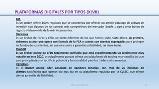 XM
Es un bróker online 100% regulado que se caracteriza por ofrecer un amplio catálogo de activos de
inversión con algunos de los spreads más competitivos del mercado (desde 1 pip) y unos bonos de
registro y bienvenida de lo más interesantes.
Darwinex
Es un broker de Forex y CFDs un tanto diferente de los que hemos visto hasta ahora. Lo primero,
debemos aclarar que opera con licencia de la FCA y cuenta con cuentas segregadas para proteger
los fondos de sus clientes, así que en cuanto a garantías y fiabilidad, las tiene todas.
Plus500
Es un broker online de CFDs totalmente confiable que está experimentando un crecimiento muy
notable en este 2020, principalmente porque ofrece una plataforma de trading muy sencilla de usar
para principiantes sin sacrificar potencia y funcionalidad para los traders más avezados.
IQ Option
Es el broker online líder absoluto en opciones binarias, con más de 20 millones de
clientes satisfechos que operan día tras día en su plataforma regulada por la CySEC, que ofrece
plenas garantías de fiabilidad.
PLATAFORMAS DIGITALES POR TIPOS (XLVII)
SJM Computación 4.0 61
 