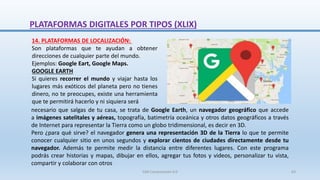 14. PLATAFORMAS DE LOCALIZACIÓN:
Son plataformas que te ayudan a obtener
direcciones de cualquier parte del mundo.
Ejemplos: Google Eart, Google Maps.
GOOGLE EARTH
Si quieres recorrer el mundo y viajar hasta los
lugares más exóticos del planeta pero no tienes
dinero, no te preocupes, existe una herramienta
que te permitirá hacerlo y ni siquiera será
necesario que salgas de tu casa, se trata de Google Earth, un navegador geográfico que accede
a imágenes satelitales y aéreas, topografía, batimetría oceánica y otros datos geográficos a través
de Internet para representar la Tierra como un globo tridimensional, es decir en 3D.
Pero ¿para qué sirve? el navegador genera una representación 3D de la Tierra lo que te permite
conocer cualquier sitio en unos segundos y explorar cientos de ciudades directamente desde tu
navegador. Además te permite medir la distancia entre diferentes lugares. Con este programa
podrás crear historias y mapas, dibujar en ellos, agregar tus fotos y videos, personalizar tu vista,
compartir y colaborar con otros
PLATAFORMAS DIGITALES POR TIPOS (XLIX)
SJM Computación 4.0 63
 