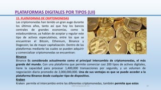 Binance
Binance Es considerado actualmente como el principal intercambio de criptomonedas, el más
grande del mundo. Con una plataforma que permite comerciar casi 200 tipos de activos digitales,
tiene la capacidad para procesar 1,400,000 transacciones por segundo, y un volumen de
negociación diario promedio de 2,000,000,000. Una de sus ventajas es que se puede acceder a la
plataforma Binance desde cualquier tipo de dispositivo.
Kraken
Kraken permite el intercambio entre las diferentes criptomonedas, también permite que estos
15. PLATAFORMAS DE CRIPTOMONEDAS
Las criptomonedas han tenido un gran auge durante
los últimos años, tanto así que hoy los bancos
centrales de grandes economías, como la
estadounidense, ya hablan de aceptar y regular este
tipo de activos especulativos, entre los que se
encuentran el Bitcoin, Ethereum, Binance y
Dogecoin; las de mayor capitalización. Dentro de las
plataformas mediante las cuales se pueden adquirir
y comercializar criptomonedas se encuentran:
PLATAFORMAS DIGITALES POR TIPOS (LII)
SJM Computación 4.0 65
 