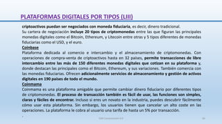 criptoactivos puedan ser negociados con moneda fiduciaria, es decir, dinero tradicional.
Su cartera de negociación incluye 20 tipos de criptomonedas entre las que figuran las principales
monedas digitales como el Bitcoin, Ethereum, y Litecoin entre otras y 5 tipos diferentes de monedas
fiduciarias como el USD, y el euro.
Coinbase
Plataforma dedicada al comercio e intercambio y el almacenamiento de criptomonedas. Con
operaciones de compra-venta de criptoactivos hasta en 32 países, permite transacciones de libre
intercambio entre las más de 150 diferentes monedas digitales que cotizan en su plataforma y,
donde destacan las principales como el Bitcoin, Ethereum, y sus variaciones. También comercia con
las monedas fiduciarias. Ofrecen adicionalmente servicios de almacenamiento y gestión de activos
digitales en 190 países de todo el mundo.
Coinmama
Coinmama es una plataforma amigable que permite cambiar dinero fiduciario por diferentes tipos
de criptomonedas. El proceso de transacción también es fácil de usar, las funciones son simples,
claras y fáciles de encontrar. Incluso si eres un novato en la industria, puedes descubrir fácilmente
cómo usar esta plataforma. Sin embargo, los usuarios tienen que cancelar un alto coste en las
operaciones. La plataforma le cobra al usuario una tarifa de hasta un 5% por transacción.
.
PLATAFORMAS DIGITALES POR TIPOS (LIII)
SJM Computación 4.0 66
 