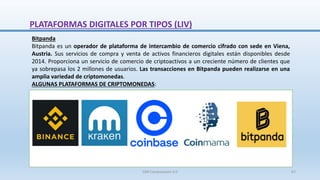 Bitpanda
Bitpanda es un operador de plataforma de intercambio de comercio cifrado con sede en Viena,
Austria. Sus servicios de compra y venta de activos financieros digitales están disponibles desde
2014. Proporciona un servicio de comercio de criptoactivos a un creciente número de clientes que
ya sobrepasa los 2 millones de usuarios. Las transacciones en Bitpanda pueden realizarse en una
amplia variedad de criptomonedas.
ALGUNAS PLATAFORMAS DE CRIPTOMONEDAS:
PLATAFORMAS DIGITALES POR TIPOS (LIV)
SJM Computación 4.0 67
 