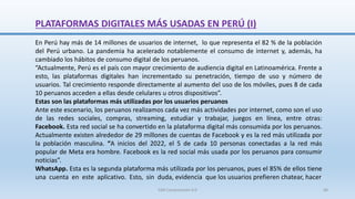 PLATAFORMAS DIGITALES MÁS USADAS EN PERÚ (I)
En Perú hay más de 14 millones de usuarios de internet, lo que representa el 82 % de la población
del Perú urbano. La pandemia ha acelerado notablemente el consumo de internet y, además, ha
cambiado los hábitos de consumo digital de los peruanos.
“Actualmente, Perú es el país con mayor crecimiento de audiencia digital en Latinoamérica. Frente a
esto, las plataformas digitales han incrementado su penetración, tiempo de uso y número de
usuarios. Tal crecimiento responde directamente al aumento del uso de los móviles, pues 8 de cada
10 peruanos acceden a ellas desde celulares u otros dispositivos”.
Estas son las plataformas más utilizadas por los usuarios peruanos
Ante este escenario, los peruanos realizamos cada vez más actividades por internet, como son el uso
de las redes sociales, compras, streaming, estudiar y trabajar, juegos en línea, entre otras:
Facebook. Esta red social se ha convertido en la plataforma digital más consumida por los peruanos.
Actualmente existen alrededor de 29 millones de cuentas de Facebook y es la red más utilizada por
la población masculina. “A inicios del 2022, el 5 de cada 10 personas conectadas a la red más
popular de Meta era hombre. Facebook es la red social más usada por los peruanos para consumir
noticias”.
WhatsApp. Esta es la segunda plataforma más utilizada por los peruanos, pues el 85% de ellos tiene
una cuenta en este aplicativo. Esto, sin duda, evidencia que los usuarios prefieren chatear, hacer
SJM Computación 4.0 68
 