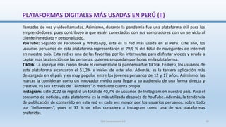 PLATAFORMAS DIGITALES MÁS USADAS EN PERÚ (II)
llamadas de voz y videollamadas. Asimismo, durante la pandemia fue una plataforma útil para los
emprendedores, pues contribuyó a que estén conectados con sus compradores con un servicio al
cliente inmediato y personalizado.
YouTube: Seguido de Facebook y WhatsApp, esta es la red más usada en el Perú. Este año, los
usuarios peruanos de esta plataforma representaron el 79,9 % del total de navegantes de internet
en nuestro país. Esta red es una de las favoritas por los internautas para disfrutar videos y ayuda a
captar más la atención de las personas, quienes se quedan por horas en la plataforma.
TikTok. La app que más creció desde el comienzo de la pandemia fue TikTok. En Perú, los usuarios de
esta plataforma alcanzaron el 51,2% a inicios de este año. Además, es la tercera aplicación más
descargada en el país y es muy popular entre los jóvenes peruanos de 12 y 17 años. Asimismo, las
marcas la consideran como un innovador medio para llegar a su audiencia de una forma directa y
creativa, ya sea a través de “Tiktokers” o mediante cuenta propia.
Instagram: Este 2022 se registró un total de 40,7% de usuarios de Instagram en nuestro país. Para el
consumo de noticias, esta plataforma es la más utilizada después de YouTube. Además, la tendencia
de publicación de contenido en esta red es cada vez mayor por los usuarios peruanos, sobre todo
por “influencers”, pues el 37 % de ellos considera a Instagram como una de sus plataformas
preferidas.
SJM Computación 4.0 69
 