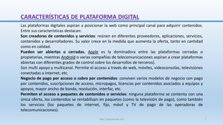 CARACTERÍSTICAS DE PLATAFORMA DIGITAL
Las plataformas digitales aspiran a posicionar la web como principal canal para adquirir contenidos.
Entre sus características destacan:
Son creadoras de contenidos y servicios: reúnen en diferentes proveedores, aplicaciones, servicios,
contenidos y desarrolladores. Su valor crece en la medida que aumenta la oferta, tanto en cantidad
como en calidad.
Pueden ser abiertas o cerradas. Apple es la dominadora entre las plataformas cerradas o
propietarias, mientras Android o varias compañías de telecomunicaciones aspiran a crear plataformas
abiertas con diferentes grados de control sobre los desarrollos de terceros).
Son multi apoyo y multicanal. Permite el acceso a través de web, móviles, videoconsolas, televisiones
conectadas a Internet, etc.
Negocio de pago por acceso o cobro por contenidos: conviven varios modelos de negocio con pago
por contenidos, suscripciones de acceso, micropagos, licencias por contenidos asociados a equipos y
apoyos, mayor ancho de banda, resolución, interfaz, etc.
Permiten el acceso a paquetes de contenidos o servicios: ninguna plataforma se contenta con una
única oferta, los contenidos se rentabilizan en paquetes (como la televisión de pago), como también
los servicios (los paquetes de internet, fijo, móvil y TV de pago de las operadoras de
telecomunicaciones).
SJM Computación 4.0 7
 