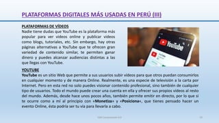 YOUTUBE
YouTube es un sitio Web que permite a sus usuarios subir vídeos para que otros puedan consumirlos
en cualquier momento y de manera Online. Realmente, es una especie de televisión a la carta por
Internet. Pero en esta red no solo puedes visionar contenido profesional, sino también de cualquier
tipo de usuarios. Todo el mundo puede crear una cuenta en ella y ofrecer sus propios vídeos al resto
del mundo. Además, desde hace unos pocos años, también permite emitir en directo, por lo que si
te ocurre como a mí al principio con «Monetiza» y «Posiciona«, que tienes pensado hacer un
evento Online, ésta podría ser tu vía para llevarla a cabo.
PLATAFORMAS DE VÍDEOS
Nadie tiene dudas que YouTube es la plataforma más
popular para ver videos online y publicar videos
como blogs, tutoriales, etc. Sin embargo, hay otras
páginas alternativas a YouTube que te ofrecen gran
variedad de contenido similar, te permiten ganar
dinero y puedes alcanzar audiencias distintas a las
que llegas con YouTube.
PLATAFORMAS DIGITALES MÁS USADAS EN PERÚ (III)
SJM Computación 4.0 70
 