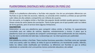 VIMEO
Vimeo es la plataforma alternativa a YouTube más popular. Una de sus principales diferencias con
YouTube es que es libre de anuncios. Además, es conocida entre creativos y artistas ya que permite
subir vídeos de alta calidad y compartirlos con millones de usuarios.
Por otra parte, es la página similar a YouTube más popular donde también puedes generar ingresos.
Vimeo consta de varios planes de suscripción. Tiene el plan gratis con el que puedes subir tus videos
de forma gratuita, pero el servicio tiene algunas limitaciones.
DAILYMOTION
Dailymotion es una una plataforma para compartir videos similar a YouTube. Es especialmente
consultada para ver videos de noticias, deportes, entretenimiento y musica. A pesar que la
plataforma nació con el propósito de compartir cortometrajes entre profesionales de esta industria,
hoy día reúne contenidos de todo tipo. la desventaja son las interrupciones por publicidad.
METACAFE
Esta plataforma similar a YouTube. Tiene muchas funciones parecidas a YouTube como por ejemplo
crear una cuenta, subir tus videos, te indica lo que es tendencia y te recomienda canales. Además,
todos los vídeos están clasificados por temáticas. La diferencia con YouTube es que se enfoca
sobretodo en contenido viral y encuentras menos contenido educativo y de calidad
PLATAFORMAS DIGITALES MÁS USADAS EN PERÚ (IV)
SJM Computación 4.0 71
 
