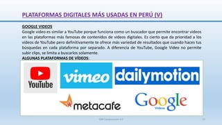 GOOGLE VIDEOS
Google video es similar a YouTube porque funciona como un buscador que permite encontrar videos
en las plataformas más famosas de contenidos de videos digitales. Es cierto que da prioridad a los
vídeos de YouTube pero definitivamente te ofrece más variedad de resultados que cuando haces tus
búsquedas en cada plataforma por separado. A diferencia de YouTube, Google Video no permite
subir clips, se limita a buscarlos solamente.
ALGUNAS PLATAFORMAS DE VÍDEOS:
PLATAFORMAS DIGITALES MÁS USADAS EN PERÚ (V)
SJM Computación 4.0 72
 