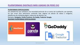 PLATAFORMAS ESPECIALIZADAS:
Son plataformas que satisfacen una necesidad particular de un sector de la población, por ejemplo,
las que sirven para administrar contenido web, páginas de edición de videos o imágenes,
plataformas de marketing digital, traducción de idiomas, etc.
Ejemplos: Hostgator, Panda Creativos, Go Daddy, Traductor Google.
ALGUNAS PLATAFORMAS ESPECIALIZADAS:
PLATAFORMAS DIGITALES MÁS USADAS EN PERÚ (VI)
SJM Computación 4.0 73
 