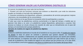 CÓMO GENERAN VALOR LAS PLATAFORMAS DIGITALES (I)
En esencia, las plataformas crean valor de tres formas:
1. Proveen una serie de funciones comunes que aceleran su desarrollo y por ende las soluciones
pueden ser lanzadas al mercado más rápidamente.
2. Conectan ecosistemas de dispositivos, software, y proveedores de servicios para generar mejores
soluciones a las necesidades de los consumidores.
3. Crean entornos en los que florece la innovación entre los participantes y usuarios.
El valor que crean las plataformas continúa aumentando a lo largo del tiempo a medida que se
generan más datos y se unen a la plataforma nuevos dispositivos, aplicaciones y usuarios. Este
proceso se traduce un círculo virtuoso de creación de valor que se retroalimenta con el paso del
tiempo y el crecimiento de la propia plataforma.
Ejemplos de modelos de negocio de plataformas digitales:
AIRBNB
Airbnb ha redefinido totalmente el mundo de la hostelería en muy pocos años. El modelo de negocio
de Airbnb se basa en poner en contacto a personas que quieran alquilar sus inmuebles,
apartamentos, estudios o habitaciones con aquellas personas que buscan una opción para estadías
de corta estancia. La empresa crea valor al cobrar una comisión por cada reserva que se hace a
través de la plataforma. Este modelo de negocio es tan exitoso que por primera vez, en el año 2019,
los consumidores americanos gastaron más dinero en Airbnb que en los hoteles del grupo Hilton.
SJM Computación 4.0 74
 