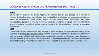 CÓMO GENERAN VALOR LAS PLATAFORMAS DIGITALES (II)
APPLE
Gran parte del éxito que ha tenido Apple en las últimas décadas está basado en el modelo de
negocio de plataforma que han utilizado para ir más allá de la oferta de sus innovadores productos.
Apple ha aprovechado Apple Music, Apple TV, App Store y otras aplicaciones para crear
un ecosistema digital en el cual sus usuarios, a través de suscripciones y pago online, pueden tener
acceso a nuevos contenidos, aplicaciones y recursos de desarrolladores, artistas, y empresas
productoras.
UBER
La aparición de Uber ha cambiado para siempre la forma en la que las personas se desplazan en las
ciudades. El modelo de negocio de Uber permite a aquellas personas que buscan una alternativa
para moverse de un lugar a otro ponerse en contacto con aquellas personas que están dispuestas a
llevarlas a dónde lo necesiten a cambio de dinero. La empresa genera valor cobrando una comisión
por cada trayecto y ofreciendo una alternativa más competitiva que el tradicional servicio de taxi.
SJM Computación 4.0 75
 