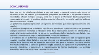 CONCLUSIONES
Saber qué son las plataformas digitales y para qué sirven te ayudará a comprender mejor en
intrincado mundo del internet y los contenidos que puedes encontrar en la red para satisfacer tus
necesidades. Ofrecen múltiples ventajas, entre ellas el acceso a información desde cualquier sitio
con conexión a internet y la gestión y administración de información personal a través de las bases
de datos construidas con ella.
Las plataformas digitales representan un segmento del mercado que crece exponencialmente año
tras año.
Los modelos de negocio de plataformas digitales son tecnologías, productos o servicios que crean
valor principalmente facilitando la interacción entre dos o más usuarios. Durante los últimos años, y
gracias a la transformación digital y a las nuevas tecnologías móviles, las plataformas digitales han
redefinido los modelos de negocio tradicionales tal y como los conocemos.
El crecimiento de las plataformas digitales está directamente relacionado con su capacidad para
recopilar y analizar datos digitales, pero sus intereses y su comportamiento dependen en gran
medida de la forma en que se monetizan esos datos para generar ingresos. Los datos pueden
monetizarse mediante la venta de publicidad digital selectiva, la explotación de plataformas de
comercio electrónico (e-commerce), la transformación de bienes tradicionales en servicios
arrendables o contratar servicios de computación en la nube.
SJM Computación 4.0 76
 