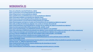 WEBGRAFÍA (I)
https://es.wikipedia.org/wiki/Plataforma_digital
https://rockcontent.com/es/blog/plataformas-digitales/
https://blog.hotmart.com/es/plataforma-digital/
https://adolforamirez.es/2018/03/13/la-era-de-las-plataformas-digitales/
https://buhoagenciadigital.com/plataformas-digitales-tipos/
https://www.certus.edu.pe/blog/beneficios-plataformas-digitales/
https://www.techtitute.com/pe/ingenieria/blog/plataformas-digitales
https://businessgoon.com/que-es-y-cuales-son-los-beneficios-de-una-plataforma-digital-de-negocio/
https://ibo.pe/blog/10-plataformas-digitales-mas-usadas-en-tiempos-del-covid-19/
https://inboundmindset.com/2019/09/05/las-ventajas-de-los-modelos-de-negocio-de-plataformas-digitales/
https://unctad.org/system/files/official-document/tdb_ede4d2_es.pdf
https://www.plazafontabella.com/2020/05/07/plataformas-digitales-y-sus-ventajas/
https://fen.uahurtado.cl/2020/articulos/plataformas-digitales-nuevos-desafios-para-politicas-de-defensa-de-la-libre-competencia/
https://www.mercadonegro.pe/marketing/cuales-son-las-plataformas-digitales-mas-usadas-por-los-
peruanos/?fbclid=IwAR0MVpdU-5XLTwTSS-JKZrYyHKf0Pz7qWrec25WuubLpBkh_kvC4Tj0e8BQ
https://chuloroman.com/top-5-plataformas-para-trabajar-desde-casa/
https://www.elespanol.com/sociedad/consumo/20201028/plataforma-series-peliculas-precios-netflix-hbo-
amazon/530198330_0.html
https://www.huffingtonpost.es/entry/como-funciona-pluto-tv-y-que-contenidos-ofrece-la-plataforma-gratuita-series-peliculas-
television-gratis_es_5f98161ec5b6e5b767734914
https://soportemultimedia.com/las-mejores-plataformas-de-streaming-en-musica/
https://es.wikipedia.org/wiki/Platzi
https://www.vidaextra.com/listas/los-mejores-videojuegos-gratuitos-para-pc-y-consolas
SJM Computación 4.0 77
 