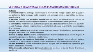 VENTAJAS Y DESVENTAJAS DE LAS PLATAFORMAS DIGITALES (I)
VENTAJAS
Te ahorran tiempo Una estrategia automatizada te ahorra mucho tiempo y trabajo. Con la ayuda de
una plataforma digital tu equipo podrá enfocarse en la estrategia en sí, en lugar utilizar ese tiempo
para ejecutarla.
Te permiten trabajar con un equipo reducido Gracias a esto, no necesitas contar con muchas
personas para realizar todo el compendio de tareas; la herramienta se ocupa de ejecutarlas.
Es fácil medir su desempeño Las plataformas digitales de automatización te muestran los resultados
en vivo. Tu equipo solo será responsable de hacer el análisis adecuado para dirigir los próximos pasos
de la estrategia.
Hay una gran variedad Hoy en día encuentras una gran variedad de plataformas que te permiten
escogerlas de acuerdo a tus necesidades reales.
Reducen el margen de error El error humano es mucho más frecuente de lo que puedes imaginar. Al
usarlas el margen de error disminuye notablemente.
No necesitas ser un experto en informática Las plataformas digitales hoy en día son bastante
intuitivas por lo que no necesitas conocer profundamente sobre ellas para empezar a utilizarlas.
Son más económicas Existen plataformas gratuitas y pagas. Pero sus beneficios superan en gran
medida los costos de adquirirla.
Utilización desde cualquier parte del mundo solamente con tener tu cuenta de una determinada
plataforma. SJM Computación 4.0 8
 