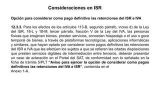Consideraciones en ISR
Opción para considerar como pago definitivo las retenciones del ISR e IVA
12.3.3. Para los efectos ...