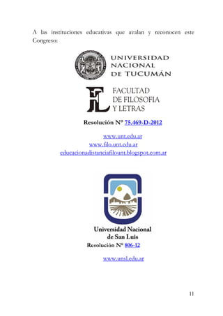 11
A las instituciones educativas que avalan y reconocen este
Congreso:
Resolución N° 75.469-D-2012
www.unt.edu.ar
www.filo.unt.edu.ar
educacionadistanciafilount.blogspot.com.ar
Resolución N° 806-12
www.unsl.edu.ar
 