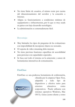 109
• No tiene límite de usuarios, el mismo corre por cuenta
del dimensionamiento del servidor y la conexión a
Internet.
• Adapta su funcionamiento a condiciones mínimas de
equipamiento e infraestructura, por lo que es muy usada
en países con bajo desarrollo tecnológico.
• La administración es extremadamente fácil.
Desventajas
• Muy limitados los tipos de preguntas de las evaluaciones
con imposibilidad de incorporar objetos no textuales.
• El soporte de video streaming debe mejorar.
• No tiene previstas funciones específicas de accesibilidad
para personas con capacidades especiales.
• Se basa casi todo el sistema en la asincronía y carece de
herramientas interactivas de comunicación.
FirstClass
FirstClass es una poderosa herramienta de colaboración,
ofrecida por la empresa Open Text,
adaptable a todo tipo de
dispositivos y efectiva tanto para
entornos educativos como
corporativos. Puede utilizarse con
sistemas operativos Windows, Mac
OS X y Linux (como cliente y como
 