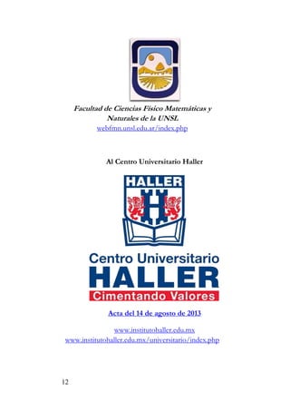 12
Facultad de Ciencias Físico Matemáticas y
Naturales de la UNSL
webfmn.unsl.edu.ar/index.php
Al Centro Universitario Haller
Acta del 14 de agosto de 2013
www.institutohaller.edu.mx
www.institutohaller.edu.mx/universitario/index.php
 
