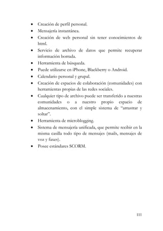 111
• Creación de perfil personal.
• Mensajería instantánea.
• Creación de web personal sin tener conocimientos de
html.
• Servicio de archivo de datos que permite recuperar
información borrada.
• Herramienta de búsqueda.
• Puede utilizarse en iPhone, Blackberry o Android.
• Calendario personal y grupal.
• Creación de espacios de colaboración (comunidades) con
herramientas propias de las redes sociales.
• Cualquier tipo de archivo puede ser transferido a nuestras
comunidades o a nuestro propio espacio de
almacenamiento, con el simple sistema de “arrastrar y
soltar”.
• Herramienta de microblogging.
• Sistema de mensajería unificada, que permite recibir en la
misma casilla todo tipo de mensajes (mails, mensajes de
voz y faxes).
• Posee estándares SCORM.
 
