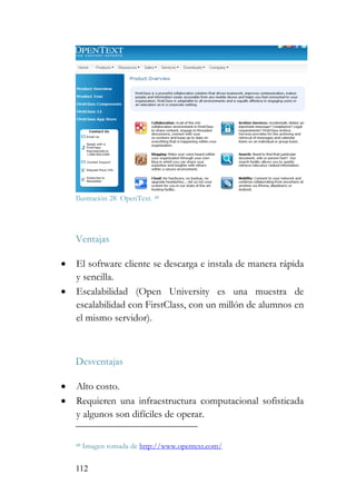 112
Ilustración 28 OpenText. 48
Ventajas
• El software cliente se descarga e instala de manera rápida
y sencilla.
• Escalabilidad (Open University es una muestra de
escalabilidad con FirstClass, con un millón de alumnos en
el mismo servidor).
Desventajas
• Alto costo.
• Requieren una infraestructura computacional sofisticada
y algunos son difíciles de operar.
48 Imagen tomada de http://www.opentext.com/
 
