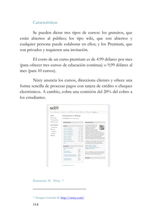 114
Características
Se pueden dictar tres tipos de cursos: los gratuitos, que
están abiertos al público; los tipo wiki, que son abiertos y
cualquier persona puede colaborar en ellos; y los Premium, que
son privados y requieren una invitación.
El costo de un curso premium es de 4.99 dólares por mes
(para ofrecer tres cursos de educación continua) o 9,99 dólares al
mes (para 10 cursos).
Nixty anuncia los cursos, direcciona clientes y ofrece una
forma sencilla de procesar pagos con tarjeta de crédito o cheques
electrónicos. A cambio, cobra una comisión del 20% del cobro a
los estudiantes.
Ilustración 30 Nixty. 51
51 Imagen tomada de http://nixty.com/
 