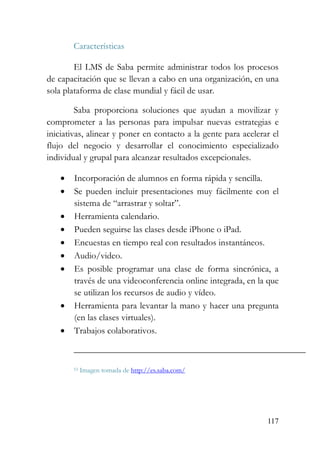 117
Características
El LMS de Saba permite administrar todos los procesos
de capacitación que se llevan a cabo en una organización, en una
sola plataforma de clase mundial y fácil de usar.
Saba proporciona soluciones que ayudan a movilizar y
comprometer a las personas para impulsar nuevas estrategias e
iniciativas, alinear y poner en contacto a la gente para acelerar el
flujo del negocio y desarrollar el conocimiento especializado
individual y grupal para alcanzar resultados excepcionales.
• Incorporación de alumnos en forma rápida y sencilla.
• Se pueden incluir presentaciones muy fácilmente con el
sistema de “arrastrar y soltar”.
• Herramienta calendario.
• Pueden seguirse las clases desde iPhone o iPad.
• Encuestas en tiempo real con resultados instantáneos.
• Audio/video.
• Es posible programar una clase de forma sincrónica, a
través de una videoconferencia online integrada, en la que
se utilizan los recursos de audio y vídeo.
• Herramienta para levantar la mano y hacer una pregunta
(en las clases virtuales).
• Trabajos colaborativos.
53 Imagen tomada de http://es.saba.com/
 