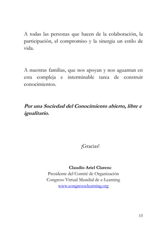 13
A todas las personas que hacen de la colaboración, la
participación, el compromiso y la sinergia un estilo de
vida.
A nuestras familias, que nos apoyan y nos aguantan en
esta compleja e interminable tarea de construir
conocimientos.
Por una Sociedad del Conocimiento abierto, libre e
igualitario.
¡Gracias!
Claudio Ariel Clarenc
Presidente del Comité de Organización
Congreso Virtual Mundial de e-Learning
www.congresoelearning.org
 