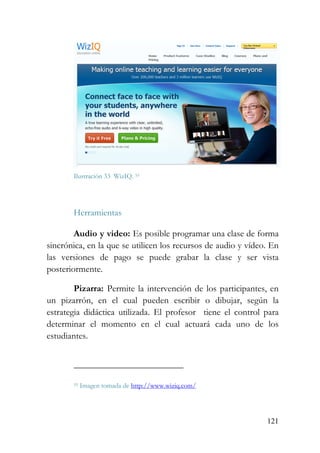 121
Ilustración 33 WizIQ. 55
Herramientas
Audio y video: Es posible programar una clase de forma
sincrónica, en la que se utilicen los recursos de audio y vídeo. En
las versiones de pago se puede grabar la clase y ser vista
posteriormente.
Pizarra: Permite la intervención de los participantes, en
un pizarrón, en el cual pueden escribir o dibujar, según la
estrategia didáctica utilizada. El profesor tiene el control para
determinar el momento en el cual actuará cada uno de los
estudiantes.
55 Imagen tomada de http://www.wiziq.com/
 